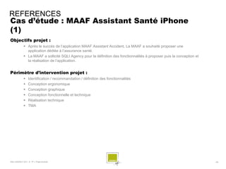 REFERENCES
Cas d’étude : MAAF Assistant Santé iPhone
(1)
Objectifs projet :
              Après le succès de l’application MAAF Assistant Accident, La MAAF a souhaité proposer une
               application dédiée à l’assurance santé.
              La MAAF a sollicité SQLI Agency pour la définition des fonctionnalités à proposer puis la conception et
               la réalisation de l’application.


Périmètre d’intervention projet :
                 Identification / recommandation / définition des fonctionnalités
                 Conception ergonomique
                 Conception graphique
                 Conception fonctionnelle et technique
                 Réalisation technique
                 TMA




SQLI AGENCY 2011 © TF1- Projet Android                                                                                   - 58 -
 