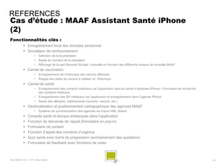 REFERENCES
Cas d’étude : MAAF Assistant Santé iPhone
(2)
Fonctionnalités clés :
              Enregistrement local des données personnel
              Simulateur de remboursement
                        •    Sélection de la la prestation
                        •    Saisie du montant de la prestation
                        •    Affichage de la part Sécurité Sociale / mutuelle en fonction des différents niveaux de mutuelle MAAF
              Carnet de vaccination
                        •    Enregistrement de l’historique des vaccins effectués
                        •    Rappel des dates de vaccins à réaliser vs. Historique
              Carnet de santé
                        •    Enregistrement des contacts médicaux via l’application dans la carnet d’adresses iPhone + formulaire de recherche
                             des contacts médicaux
                        •    Enregistrement des RV médicaux via l’application et enregistrement dans l’agenda iPhone
                        •    Saisie des allergies, médicaments courants, vaccins, etc.)
              Géolocalisation et positionnement cartographique des agences MAAF
                        •    Système de synchronisation des agences via import XML distant
                 Conseils santé et lexique embarqués dans l’application
                 Fonction de demande de rappel (formulaire en pop-in)
                 Formulaire de contact
                 Fonction d’appel des numéros d’urgence
                 Quiz santé avec barre de progression (enchainement des questions)
                 Formulaire de feedback avec fonctions de votes



SQLI AGENCY 2011 © TF1- Projet Android                                                                                                           - 59 -
 