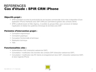 REFERENCES
Cas d’étude : SPIR CRM iPhone

Objectifs projet :
              SPIR souhaitait accroitre la productivité de ses équipes commerciale via la mise à disposiiton d’iune
               application iPhone interfacée avec SAP CRM pour permettre la gestion des contacts clients.
              SPIR a sollicité eozen et SQLI Agency, 2 sociétés du groupe SQLI, pour concevoir et réaliser
               l’application et réaliser les systèmes d’échange de données avec SAP.


Périmètre d’intervention projet :
                 Conception ergonomique
                 Conception graphique
                 Conception fonctionnelle et technique
                 Réalisation technique
                 TMA


Fonctionnalités clés :
              Authentification SAP (interaction webservice SAP)
              Consultation / modification des données des contacts SAP (interaction webservice SAP)
              Consultation / modification des RV clients et enregistrement dans SAP (interaction webservice SAP)
               et dans l’agenda iPhone




SQLI AGENCY 2011 © TF1- Projet Android                                                                                 - 61 -
 