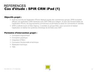 REFERENCES
Cas d’étude : SPIR CRM iPad (1)

Objectifs projet :
              Suite au succ!ès de l’application iPhone déployé auprès des commerciaux groupe, SPIR souhaitait
               diffuser une application CRM interfacée avec SAP CRM pour intégrer, en plus des fonctionnalités de
               l’application iPhone, les argumentaires commerciaux et permettre la saisie de commande en clientèle.
              SPIR a sollicité eozen et SQLI Agency, 2 sociétés du groupe SQLI, pour concevoir et réaliser
               l’application et réaliser les systèmes d’échange de données avec SAP.


Périmètre d’intervention projet :
                 Conception ergonomique
                 Conception graphique
                 Intégration HTML5
                 Conception fonctionnelle et technique
                 Réalisation technique
                 TMA




SQLI AGENCY 2011 © TF1- Projet Android                                                                                - 63 -
 