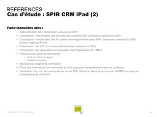 REFERENCES
Cas d’étude : SPIR CRM iPad (2)

Fonctionnalités clés :
              Authentification SAP (interaction webservice SAP)
              Consultation / modification des données des contacts SAP (interaction webservice SAP)
              Consultation / modification des RV clients et enregistrement dans SAP (interaction webservice SAP)
               et dans l’agenda iPhone
              Présentation des KPI du commercial (interaction webservice SAP)
              Présentation des plaquettes commerciales client digitalisées en HTML5
              Processus de saisie de commande
                        •    Ajout de produits au panier
                        •    Validation du panier
              Signature au doigt de la commande
              Envoi des informations de commande et de la signature vers prestataire tiers de confiance
              Génération d’un bon de commande au format PDF diffusé au client et au commercial SPIR via mail par
               le prestataire de confiance




SQLI AGENCY 2011 © TF1- Projet Android                                                                              - 64 -
 