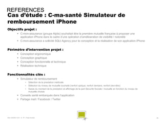 REFERENCES
Cas d’étude : C-ma-santé Simulateur de
remboursement iPhone
Objectifs projet :
              C-mon-assurance (groupe Alptis) souhaitait être la première mutuelle française à proposer une
               application iPhone dans le cadre d’une opération d’amélioeration de visibilité / notoriété
              C-mon-assurance a sollicité SQLI Agency pour la conception et la réalisation de son application iPhone


Périmètre d’intervention projet :
                 Conception ergonomique
                 Conception graphique
                 Conception fonctionnelle et technique
                 Réalisation technique


Fonctionnalités clés :
              Simulateur de remboursement
                        •    Sélection de la prestation médicale
                        •    Sélection du niveau de mutuelle souhaité (renfort optique, renfort dentaire, renfort bien-être)
                        •    Saisie du montant de la prestation et affichage de la part Sécurité Sociale / mutuelle en fonction du niveau de
                             mutuelle choisie
              Conseils santé embarqués dans l’application
              Partage mail / Facebook / Twitter




SQLI AGENCY 2011 © TF1- Projet Android                                                                                                         - 66 -
 