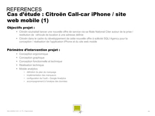 REFERENCES
Cas d’étude : Citroën Call-car iPhone / site
web mobile (1)
Objectifs projet :
              Citroën souhaitait lancer une nouvelle offre de service via sa filiale National Citer autour de la prise /
               restitution de véhicule de location à une adresse définie
              Citroën dans le cadre du développement de cette nouvelle offre à sollicité SQLI Agency pour la
               conception / réalisation de l’application iPhone et du site web mobile


Périmètre d’intervention projet :
                 Conception ergonomique
                 Conception graphique
                 Conception fonctionnelle et technique
                 Réalisation technique
                 Mobile analytics
                        •    définition du plan de marquage
                        •    implémentation des marqueurs
                        •    configuration de l’outil – Google Analytics
                        •    accompagnement à l’analyse des données




SQLI AGENCY 2011 © TF1- Projet Android                                                                                      - 68 -
 