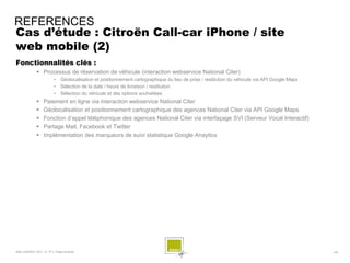 REFERENCES
Cas d’étude : Citroën Call-car iPhone / site
web mobile (2)
Fonctionnalités clés :
              Processus de réservation de véhicule (interaction webservice National Citer)
                        •    Géolocalisation et positionnement cartographique du lieu de prise / restitution du véhicule via API Google Maps
                        •    Sélection de la date / heure de livraison / restitution
                        •    Sélection du véhicule et des options souhaitées
                 Paiement en ligne via interaction webservice National Citer
                 Géolocalisation et positionnement cartographique des agences National Citer via API Google Maps
                 Fonction d’appel téléphonique des agences National Citer via interfaçage SVI (Serveur Vocal Interactif)
                 Partage Mail, Facebook et Twitter
                 Implémentation des marqueurs de suivi statistique Google Anaytics




SQLI AGENCY 2011 © TF1- Projet Android                                                                                                         - 69 -
 