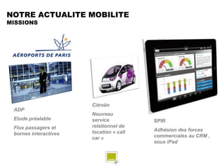 NOTRE ACTUALITE MOBILITE
MISSIONS




                       Citroën
 ADP
                       Nouveau
 Etude préalable       service           SPIR
 Flux passagers et     relationnel de
                       location « call   Adhésion des forces
 bornes interactives                     commerciales au CRM ,
                       car »
                                         sous iPad
 