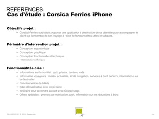 REFERENCES
Cas d’étude : Corsica Ferries iPhone

Objectifs projet :
              Corsica Ferries souhaitait proposer une application à destination de sa clientèle pour accompagner le
               client sur l’ensemble de son voyage à l’aide de fonctionnalités utiles et ludiques.


Périmètre d’intervention projet :
                 Conception ergonomique
                 Conception graphique
                 Conception fonctionnelle et technique
                 Réalisation technique


Fonctionnalités clés :
              Informations sur la société : quiz, photos, contenu texte
              Information voyageurs : météo, actualités, kit de navigation, services à bord du ferry, informations sur
               la destination
              Pré-réservation de billets
              Billet dématérialisé avec code barre
              Itinéraire pour se rendre au port avec Google Maps
              Offres spéciales : promos par notification push, information sur les réductions à bord




SQLI AGENCY 2011 © AVIVA - Assistant Auto                                                                                 - 74 -
 