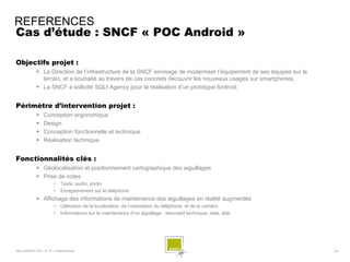 REFERENCES
Cas d’étude : SNCF « POC Android »

Objectifs projet :
              La Direction de l’infrastructure de la SNCF envisage de moderniser l’équipement de ses équipes sur le
               terrain, et a souhaité au travers de cas concrets découvrir les nouveaux usages sur smartphones.
              La SNCF a sollicité SQLI Agency pour la réalisation d’un prototype Android.


Périmètre d’intervention projet :
                 Conception ergonomique
                 Design
                 Conception fonctionnelle et technique
                 Réalisation technique


Fonctionnalités clés :
              Géolocalisation et positionnement cartographique des aiguillages
              Prise de notes
                        •    Texte, audio, photo
                        •    Enregistrement sur le téléphone
              Affichage des informations de maintenance des aiguillages en réalité augmentée
                        •    Utilisation de la localisation, de l’orientation du téléphone, et de la caméra
                        •    Informations sur la maintenance d’un aiguillage : descriptif technique, date, état




SQLI AGENCY 2011 © TF1- Projet Android                                                                                 - 76 -
 