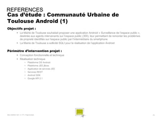 REFERENCES
Cas d’étude : Communauté Urbaine de
Toulouse Android (1)
Objectifs projet :
              La Mairie de Toulouse souhaitait proposer une application Android « Surveillance de l’espace public »,
               destinée aux agents intervenants sur l’espace public (300), leur permettant de remonter les problèmes
               de propreté identifiés sur l’espace public par l’intermédiaire du smartphone
              La Mairie de Toulouse a sollicité SQLI pour la réalisation de l’application Android


Périmètre d’intervention projet :
              Conception fonctionnelle et technique
              Réalisation technique
                        •    Plateforme OS Android
                        •    Plateforme JEE jBoss
                        •    Application de services JEE
                        •    Services REST
                        •    Android SDK
                        •    Google API 2.1




SQLI AGENCY 2011 © TF1- Projet Android                                                                                  - 78 -
 