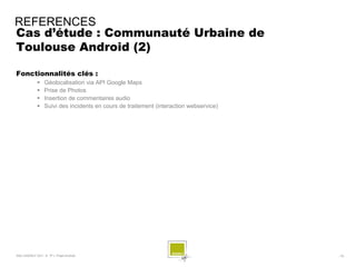REFERENCES
Cas d’étude : Communauté Urbaine de
Toulouse Android (2)

Fonctionnalités clés :
                 Géolocalisation via API Google Maps
                 Prise de Photos
                 Insertion de commentaires audio
                 Suivi des incidents en cours de traitement (interaction webservice)




SQLI AGENCY 2011 © TF1- Projet Android                                                  - 79 -
 