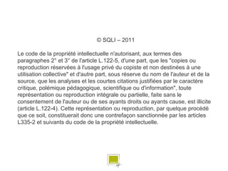 © SQLI – 2011

Le code de la propriété intellectuelle n'autorisant, aux termes des
paragraphes 2° et 3° de l'article L.122-5, d'une part, que les "copies ou
reproduction réservées à l'usage privé du copiste et non destinées à une
utilisation collective" et d'autre part, sous réserve du nom de l'auteur et de la
source, que les analyses et les courtes citations justifiées par le caractère
critique, polémique pédagogique, scientifique ou d'information", toute
représentation ou reproduction intégrale ou partielle, faite sans le
consentement de l'auteur ou de ses ayants droits ou ayants cause, est illicite
(article L.122-4). Cette représentation ou reproduction, par quelque procédé
que ce soit, constituerait donc une contrefaçon sanctionnée par les articles
L335-2 et suivants du code de la propriété intellectuelle.




                                                                                    # 80
 