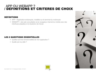 APP OU WEBAPP ?
/ DEFINITIONS ET CRITERES DE CHOIX

DEFINITIONS
               APP = Application embarquée, installée sur le terminal du mobinaute
               WEBAPP = site web consultable via le navigateur internet du mobile avec des
                interfaces adaptées à la résolution de l’écran




LES 2 QUESTIONS ESSENTIELLES
               Quelles sont les fonctionnalités de mon application ?
               Quelle est ma cible ?




SQLI AGENCY 2011 © Petit-déjeuner Mobilité - 27/01/2011                                       - 12 -
 