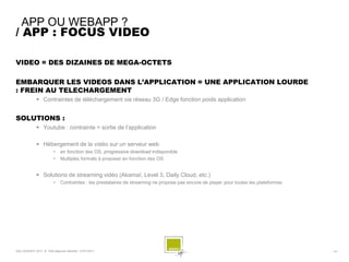 APP OU WEBAPP ?
/ APP : FOCUS VIDEO

VIDEO = DES DIZAINES DE MEGA-OCTETS

EMBARQUER LES VIDEOS DANS L’APPLICATION = UNE APPLICATION LOURDE
: FREIN AU TELECHARGEMENT
               Contraintes de téléchargement via réseau 3G / Edge fonction poids application


SOLUTIONS :
               Youtube : contrainte = sortie de l’application

               Hébergement de la vidéo sur un serveur web
                          •    en fonction des OS, progressive download indisponible
                          •    Multiples formats à proposer en fonction des OS


               Solutions de streaming vidéo (Akamaï, Level 3, Daily Cloud, etc.)
                          •    Contraintes : les prestataires de streaming ne propose pas encore de player pour toutes les plateformes




SQLI AGENCY 2011 © Petit-déjeuner Mobilité - 27/01/2011                                                                                  - 15 -
 