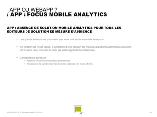 APP OU WEBAPP ?
/ APP : FOCUS MOBILE ANALYTICS

APP : ABSENCE DE SOLUTION MOBILE ANALYTICS POUR TOUS LES
EDITEURS DE SOLUTION DE MESURE D’AUDIENCE

               Les grands éditeurs ne proposent pas tous une solution Mobile Analytics

               En fonction de l’outil utilisé, la sélection d’une solution de mesure d’audience alternative peut être
                nécessaire pour mesurer le trafic de votre application embarquée

               Contraintes a adresser :
                          •    Absence de connectivité réseau permanente
                          •    Nécessaire de synchroniser les données collectées en mode off-line




SQLI AGENCY 2011 © Petit-déjeuner Mobilité - 27/01/2011                                                                  - 16 -
 