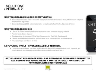 SOLUTIONS
/ HTML 5 ?

UNE TECHNOLOGIE ENCORE EN MATURATION
               Technologie encore à l’état d’ébauche, les spécifications techniques du HTML5 font encore l’objet de
                modifications régulières.
               Cependant depuis 2009, présents dans les navigateurs Safari, Firefox, Opera et Chrome


UNE TECHNOLOGIE RICHE
                  Lecture de vidéos embarquées dans l’application sans nécessité de plug-in Flash
                  Fonctions de glisser-déposer
                  Stockage local de données (API « Web Storage » et « Web SQL Database »)
                  Gestion avancée des formulaires (simplification de la saisie de dates, adresses email…)
                  Prise en charge des tâches de fond


LE FUTUR DU HTML5 : INTERAGIR AVEC LE TERMINAL
               L’utilisation de toutes les fonctions physiques d'un téléphone (accéléromètre, GPS, boussole, etc.)
                pourra à terme être intégrée dans une application développée en HTML5




  ACTUELLEMENT LE LANGAGE HTML 5 NE REPOND PAS DE MANIERE EXHAUSTIVE
      AUX BESOINS DES APPLICATIONS A FORTES INTERACTIONS AVEC LES
                    FONCTIONNALITES DES TERMINAUX


SQLI AGENCY 2011 © Petit-déjeuner Mobilité - 27/01/2011                                                                - 32 -
 