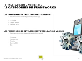 FRAMEWORKS « MOBILES »
/ 2 CATEGORIES DE FRAMEWORKS

LES FRAMEWORKS DE DEVELOPPEMENT JAVASCRIPT
               Des frameworks de développement pour webapp

               JQTouch
               Jquery Mobile
               SenchaTouch



LES FRAMEWORKS DE DEVELOPPEMENT D’APPLICATIONS MOBILES
               Des frameworks pour réaliser des applications natives

                  Phonegap
                  Appcelerator
                  Rhodes
                  Corona SDK
                  Etc.




SQLI AGENCY 2011 © Petit-déjeuner Mobilité - 27/01/2011                 - 34 -
 