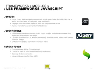 FRAMEWORKS « MOBILES »
/ LES FRAMEWORKS JAVASCRIPT

JQTOUCH
               Plugin jQuery dédié au développement web mobile pour iPhone, Android, Palm Pre, et
                autres terminaux avec un navigateur basé sur WebKit.
               Un plugin pour enrichir les interfaces avec des comportements riches
               Aucune interaction avec les fonctionnalités device


JQUERY MOBILE
               Un framework de développement voué à couvrir tous les navigateurs mobiles et non
                seulement ceux reposant sur webkit.
               Couvrant les terminaux iOS, Android, Blackberry, Windows Phone, Bada, Palm webOS,
                Symbian, Meego
               Un framework dédié à la création d’interfaces riches


SENCHA TOUCH
                  Compatible avec iOS et Google Android
                  Lecture de vidéo et audio embarqués dans l’application
                  Stockage de données locales
                  Interactivité avec des flux Ajax, JSON




SQLI AGENCY 2011 © Petit-déjeuner Mobilité - 27/01/2011                                              - 35 -
 