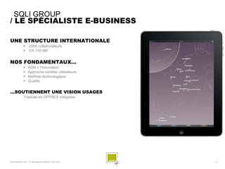 SQLI GROUP
/ LE SPÉCIALISTE E-BUSINESS

UNE STRUCTURE INTERNATIONALE
                   2000 collaborateurs
                   CA 155 M€


NOS FONDAMENTAUX…
                  ADN = l’Innovation
                  Approche centrée utilisateurs
                  Maîtrise technologique
                  Qualité

…SOUTIENNENT UNE VISION USAGES
              Traduite en OFFRES intégrées




SQLI AGENCY 2011 © Petit-déjeuner Mobilité - 27/01/2011   -4-
 