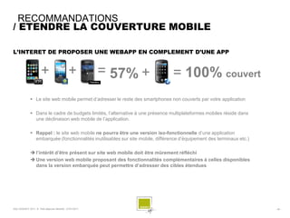 RECOMMANDATIONS
/ ETENDRE LA COUVERTURE MOBILE

L’INTERET DE PROPOSER UNE WEBAPP EN COMPLEMENT D’UNE APP


                       +                      +           = 57% +                = 100% couvert
               Le site web mobile permet d’adresser le reste des smartphones non couverts par votre application

               Dans le cadre de budgets limités, l’alternative à une présence multiplateformes mobiles réside dans
                une déclinaison web mobile de l’application.

               Rappel : le site web mobile ne pourra être une version iso-fonctionnelle d’une application
                embarquée (fonctionnalités inutilisables sur site mobile, différence d’équipement des terminaux etc.)

               l’intérêt d’être présent sur site web mobile doit être mûrement réfléchi
               Une version web mobile proposant des fonctionnalités complémentaires à celles disponibles
                dans la version embarquée peut permettre d’adresser des cibles étendues




SQLI AGENCY 2011 © Petit-déjeuner Mobilité - 27/01/2011                                                                 - 40 -
 