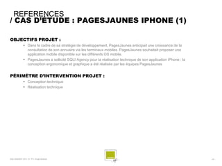REFERENCES
/ CAS D’ÉTUDE : PAGESJAUNES IPHONE (1)

OBJECTIFS PROJET :
              Dans le cadre de sa stratégie de développement, PagesJaunes anticipait une croissance de la
               consultation de son annuaire via les terminaux mobiles. PagesJaunes souhaitait proposer une
               application mobile disponible sur les différents OS mobile.
              PagesJaunes a sollicité SQLI Agency pour la réalisation technique de son application iPhone ; la
               conception ergonomique et graphique a été réalisée par les équipes PagesJaunes


PÉRIMÈTRE D’INTERVENTION PROJET :
              Conception technique
              Réalisation technique




SQLI AGENCY 2011 © TF1- Projet Android                                                                            - 47 -
 