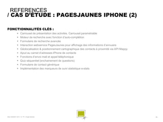 REFERENCES
/ CAS D’ÉTUDE : PAGESJAUNES IPHONE (2)

FONCTIONNALITÉS CLÉS :
                 Carrousel de présentation des activités. Carrousel paramétrable
                 Moteur de recherche avec fonction d’auto-complétion
                 Formulaire de recherche avancée
                 Interaction webservice PagesJaunes pour affichage des informations d’annuaire
                 Géolocalisation & positionnement cartographique des contacts à proximité via API Mappy
                 Ajout au carnet d’adresses iPhone de contacts
                 Fonctions d’envoi mail et appel téléphonique
                 Quiz séquentiel (enchainement de questions)
                 Formulaire de contact générique
                 Implémentation des marqueurs de suivi statistique e-stats




SQLI AGENCY 2011 © TF1- Projet Android                                                                     - 48 -
 