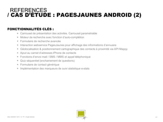 REFERENCES
/ CAS D’ÉTUDE : PAGESJAUNES ANDROID (2)

FONCTIONNALITÉS CLÉS :
                 Carrousel de présentation des activités. Carrousel paramétrable
                 Moteur de recherche avec fonction d’auto-complétion
                 Formulaire de recherche avancée
                 Interaction webservice PagesJaunes pour affichage des informations d’annuaire
                 Géolocalisation & positionnement cartographique des contacts à proximité via API Mappy
                 Ajout au carnet d’adresses iPhone de contacts
                 Fonctions d’envoi mail / SMS / MMS et appel téléphonique
                 Quiz séquentiel (enchainement de questions)
                 Formulaire de contact générique
                 Implémentation des marqueurs de suivi statistique e-stats




SQLI AGENCY 2011 © TF1- Projet Android                                                                     - 51 -
 