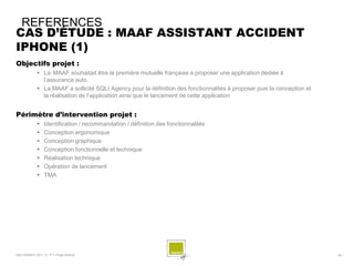 REFERENCES
CAS D’ÉTUDE : MAAF ASSISTANT ACCIDENT
IPHONE (1)
Objectifs projet :
              La MAAF souhaitait être la première mutuelle française a proposer une application dédiée à
               l’assurance auto.
              La MAAF a sollicité SQLI Agency pour la définition des fonctionnalités à proposer puis la conception et
               la réalisation de l’application ainsi que le lancement de cette application


Périmètre d’intervention projet :
                 Identification / recommandation / définition des fonctionnalités
                 Conception ergonomique
                 Conception graphique
                 Conception fonctionnelle et technique
                 Réalisation technique
                 Opération de lancement
                 TMA




SQLI AGENCY 2011 © TF1- Projet Android                                                                                   - 55 -
 