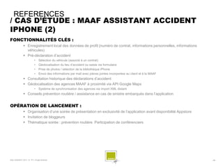 REFERENCES
/ CAS D’ÉTUDE : MAAF ASSISTANT ACCIDENT
IPHONE (2)
FONCTIONNALITÉS CLÉS :
              Enregistrement local des données de profil (numéro de contrat, informations personnelles, informations
               véhicules)
              Pré-déclaration d’accident
                        •    Sélection du véhicule (associé à un contrat)
                        •    Géolocalisation du lieu d’accident ou saisie via formulaire
                        •    Prise de photos / sélection de la bibliothèque iPhone
                        •    Envoi des informations par mail avec pièces jointes incorporées au client et à la MAAF
              Consultation historique des déclarations d’accident
              Géolocalisation des agences MAAF à proximité via API Google Maps
                        •    Système de synchronisation des agences via import XML distant
              Conseils prévention routière / assistance en cas de sinistre embarqués dans l’application


OPÉRATION DE LANCEMENT :
              Organisation d’une soirée de présentation en exclusivité de l’application avant disponibilité Appstore
              Invitation de bloggeurs
              Thématique soirée : prévention routière. Participation de conférenciers




SQLI AGENCY 2011 © TF1- Projet Android                                                                                  - 56 -
 