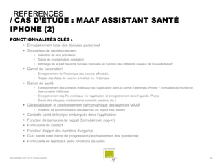 REFERENCES
/ CAS D’ÉTUDE : MAAF ASSISTANT SANTÉ
IPHONE (2)
FONCTIONNALITÉS CLÉS :
              Enregistrement local des données personnel
              Simulateur de remboursement
                        •    Sélection de la la prestation
                        •    Saisie du montant de la prestation
                        •    Affichage de la part Sécurité Sociale / mutuelle en fonction des différents niveaux de mutuelle MAAF
              Carnet de vaccination
                        •    Enregistrement de l’historique des vaccins effectués
                        •    Rappel des dates de vaccins à réaliser vs. Historique
              Carnet de santé
                        •    Enregistrement des contacts médicaux via l’application dans la carnet d’adresses iPhone + formulaire de recherche
                             des contacts médicaux
                        •    Enregistrement des RV médicaux via l’application et enregistrement dans l’agenda iPhone
                        •    Saisie des allergies, médicaments courants, vaccins, etc.)
              Géolocalisation et positionnement cartographique des agences MAAF
                        •    Système de synchronisation des agences via import XML distant
                 Conseils santé et lexique embarqués dans l’application
                 Fonction de demande de rappel (formulaire en pop-in)
                 Formulaire de contact
                 Fonction d’appel des numéros d’urgence
                 Quiz santé avec barre de progression (enchainement des questions)
                 Formulaire de feedback avec fonctions de votes



SQLI AGENCY 2011 © TF1- Projet Android                                                                                                           - 59 -
 
