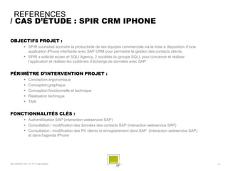 REFERENCES
/ CAS D’ÉTUDE : SPIR CRM IPHONE

OBJECTIFS PROJET :
              SPIR souhaitait accroitre la productivité de ses équipes commerciale via la mise à disposiiton d’iune
               application iPhone interfacée avec SAP CRM pour permettre la gestion des contacts clients.
              SPIR a sollicité eozen et SQLI Agency, 2 sociétés du groupe SQLI, pour concevoir et réaliser
               l’application et réaliser les systèmes d’échange de données avec SAP.


PÉRIMÈTRE D’INTERVENTION PROJET :
                 Conception ergonomique
                 Conception graphique
                 Conception fonctionnelle et technique
                 Réalisation technique
                 TMA


FONCTIONNALITÉS CLÉS :
              Authentification SAP (interaction webservice SAP)
              Consultation / modification des données des contacts SAP (interaction webservice SAP)
              Consultation / modification des RV clients et enregistrement dans SAP (interaction webservice SAP)
               et dans l’agenda iPhone




SQLI AGENCY 2011 © TF1- Projet Android                                                                                 - 61 -
 