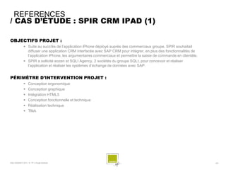 REFERENCES
/ CAS D’ÉTUDE : SPIR CRM IPAD (1)

OBJECTIFS PROJET :
              Suite au succ!ès de l’application iPhone déployé auprès des commerciaux groupe, SPIR souhaitait
               diffuser une application CRM interfacée avec SAP CRM pour intégrer, en plus des fonctionnalités de
               l’application iPhone, les argumentaires commerciaux et permettre la saisie de commande en clientèle.
              SPIR a sollicité eozen et SQLI Agency, 2 sociétés du groupe SQLI, pour concevoir et réaliser
               l’application et réaliser les systèmes d’échange de données avec SAP.


PÉRIMÈTRE D’INTERVENTION PROJET :
                 Conception ergonomique
                 Conception graphique
                 Intégration HTML5
                 Conception fonctionnelle et technique
                 Réalisation technique
                 TMA




SQLI AGENCY 2011 © TF1- Projet Android                                                                                - 63 -
 