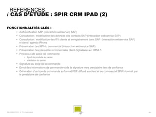 REFERENCES
/ CAS D’ÉTUDE : SPIR CRM IPAD (2)

FONCTIONNALITÉS CLÉS :
              Authentification SAP (interaction webservice SAP)
              Consultation / modification des données des contacts SAP (interaction webservice SAP)
              Consultation / modification des RV clients et enregistrement dans SAP (interaction webservice SAP)
               et dans l’agenda iPhone
              Présentation des KPI du commercial (interaction webservice SAP)
              Présentation des plaquettes commerciales client digitalisées en HTML5
              Processus de saisie de commande
                        •    Ajout de produits au panier
                        •    Validation du panier
              Signature au doigt de la commande
              Envoi des informations de commande et de la signature vers prestataire tiers de confiance
              Génération d’un bon de commande au format PDF diffusé au client et au commercial SPIR via mail par
               le prestataire de confiance




SQLI AGENCY 2011 © TF1- Projet Android                                                                              - 64 -
 