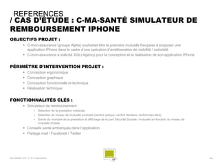 REFERENCES
/ CAS D’ÉTUDE : C-MA-SANTÉ SIMULATEUR DE
REMBOURSEMENT IPHONE
OBJECTIFS PROJET :
              C-mon-assurance (groupe Alptis) souhaitait être la première mutuelle française à proposer une
               application iPhone dans le cadre d’une opération d’amélioeration de visibilité / notoriété
              C-mon-assurance a sollicité SQLI Agency pour la conception et la réalisation de son application iPhone


PÉRIMÈTRE D’INTERVENTION PROJET :
                 Conception ergonomique
                 Conception graphique
                 Conception fonctionnelle et technique
                 Réalisation technique


FONCTIONNALITÉS CLÉS :
              Simulateur de remboursement
                        •    Sélection de la prestation médicale
                        •    Sélection du niveau de mutuelle souhaité (renfort optique, renfort dentaire, renfort bien-être)
                        •    Saisie du montant de la prestation et affichage de la part Sécurité Sociale / mutuelle en fonction du niveau de
                             mutuelle choisie
              Conseils santé embarqués dans l’application
              Partage mail / Facebook / Twitter




SQLI AGENCY 2011 © TF1- Projet Android                                                                                                         - 66 -
 