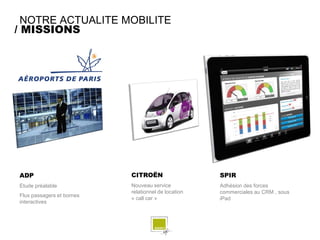 NOTRE ACTUALITE MOBILITE
/ MISSIONS




ADP                        CITROËN                   SPIR
Etude préalable            Nouveau service           Adhésion des forces
                           relationnel de location   commerciales au CRM , sous
Flux passagers et bornes
                           « call car »              iPad
interactives
 