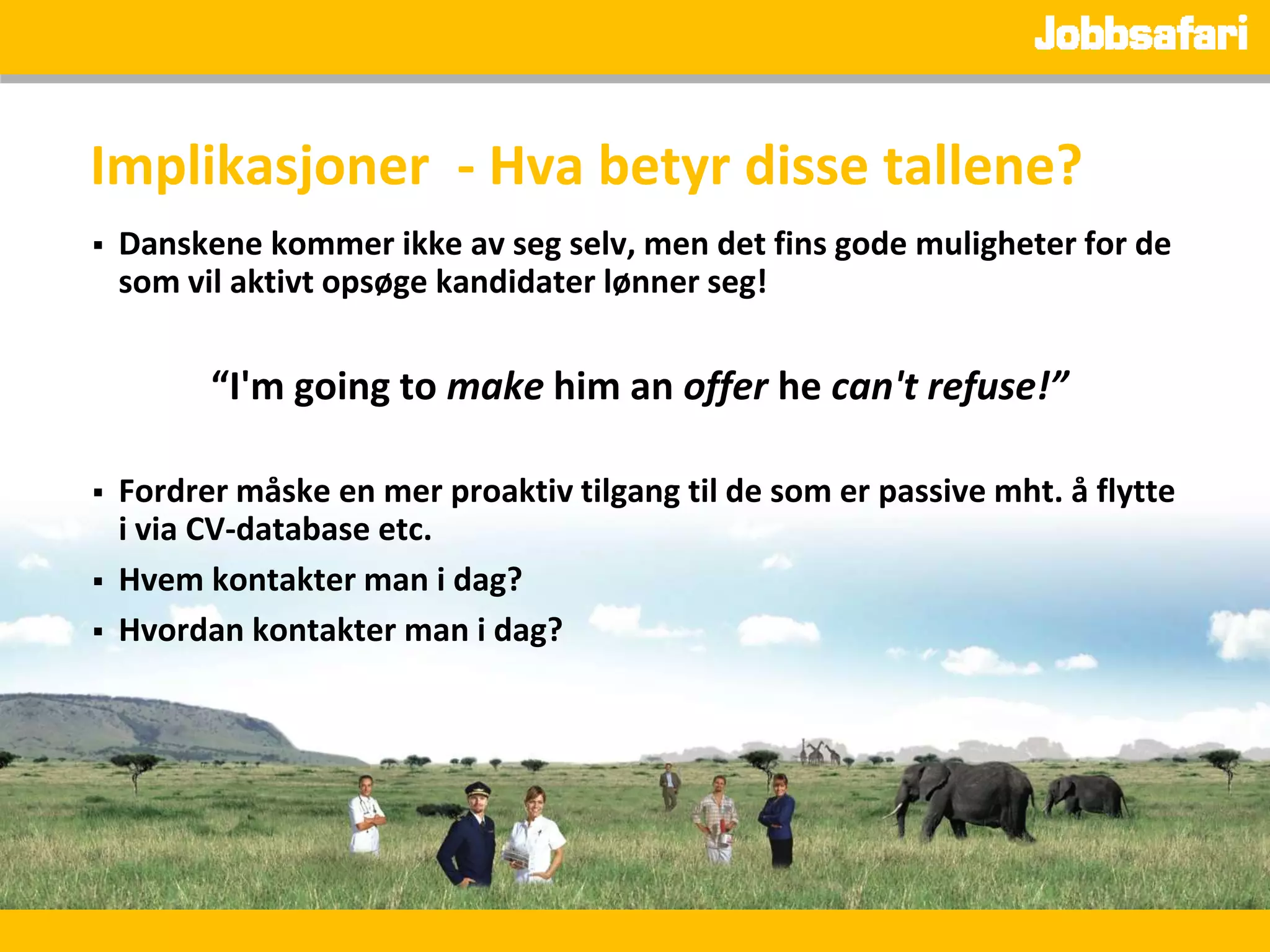 Implikasjoner - Hva betyr disse tallene?
   Danskene kommer ikke av seg selv, men det fins gode muligheter for de
    som vil aktivt opsøge kandidater lønner seg!


          “I'm going to make him an offer he can't refuse!”

   Fordrer måske en mer proaktiv tilgang til de som er passive mht. å flytte
    i via CV-database etc.
   Hvem kontakter man i dag?
   Hvordan kontakter man i dag?
 