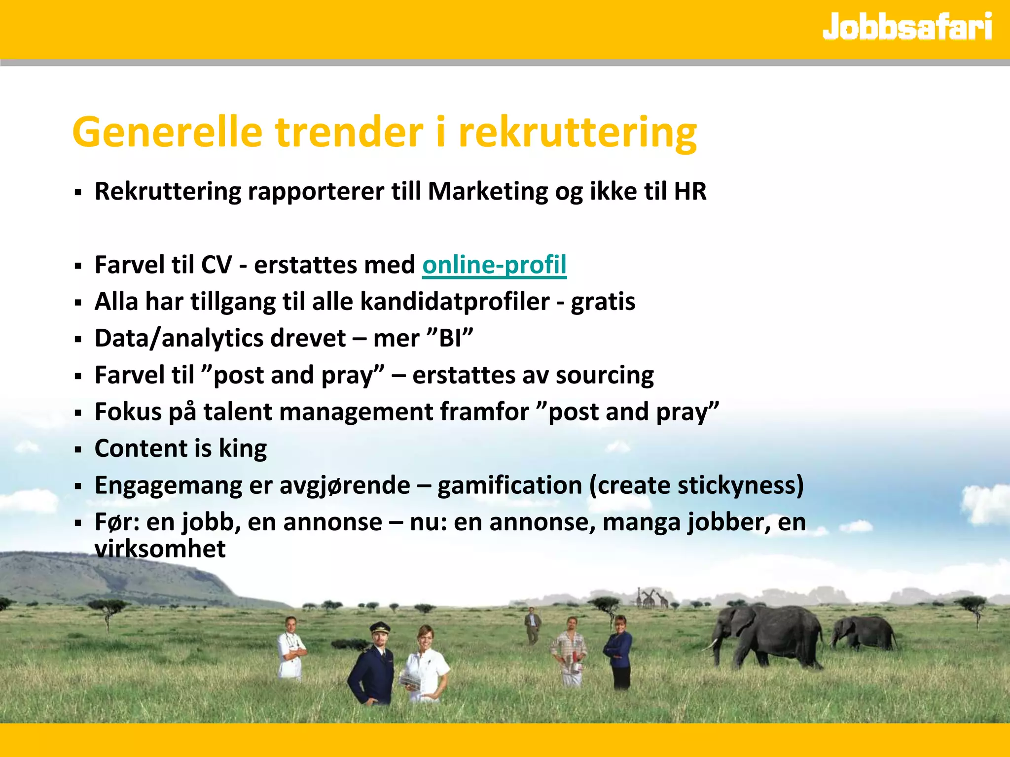 Generelle trender i rekruttering
   Rekruttering rapporterer till Marketing og ikke til HR

   Farvel til CV - erstattes med online-profil
   Alla har tillgang til alle kandidatprofiler - gratis
   Data/analytics drevet – mer ”BI”
   Farvel til ”post and pray” – erstattes av sourcing
   Fokus på talent management framfor ”post and pray”
   Content is king
   Engagemang er avgjørende – gamification (create stickyness)
   Før: en jobb, en annonse – nu: en annonse, manga jobber, en
    virksomhet
 