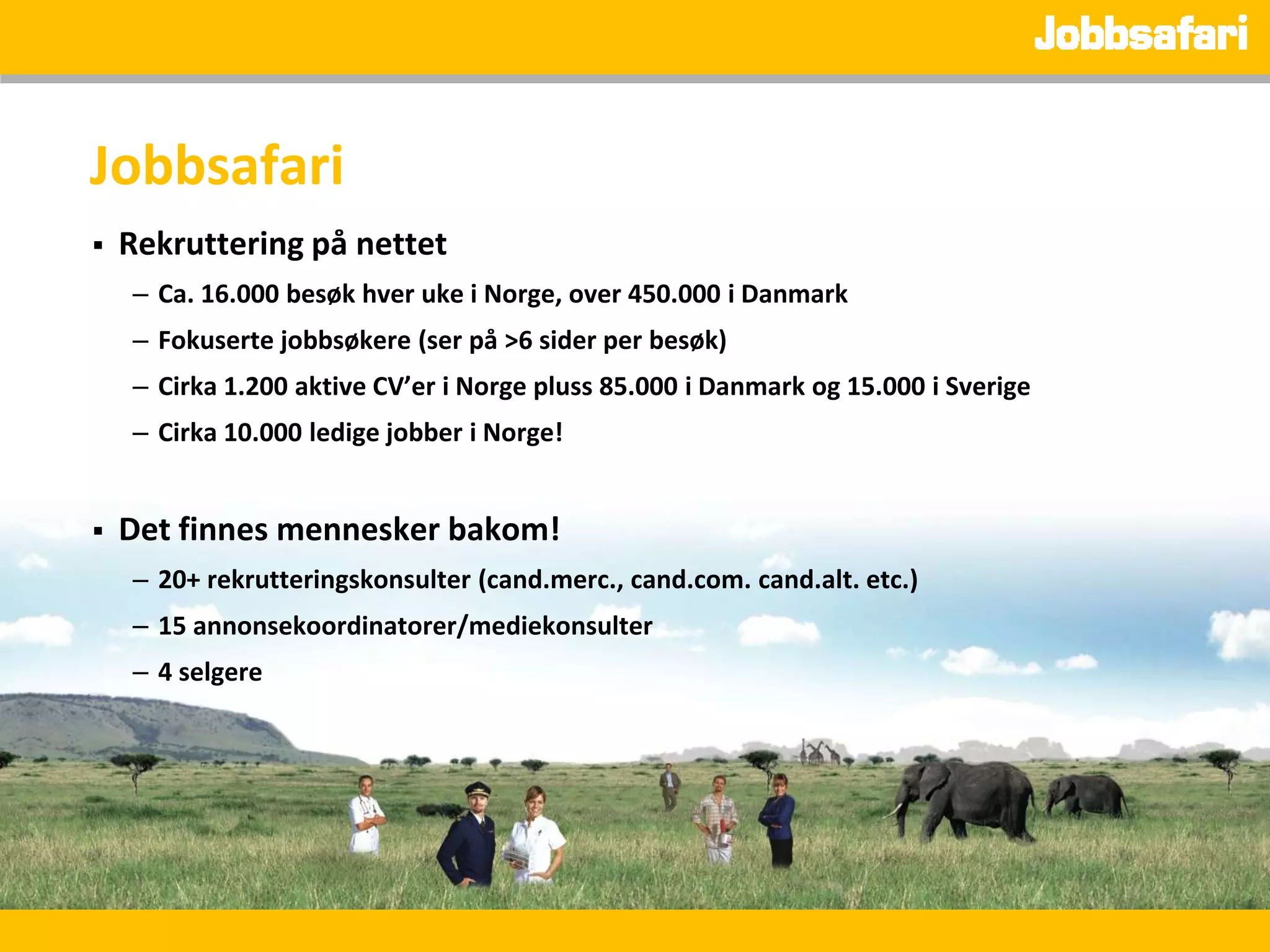 Jobbsafari
   Rekruttering på nettet
    – Ca. 16.000 besøk hver uke i Norge, over 450.000 i Danmark
    – Fokuserte jobbsøkere (ser på >6 sider per besøk)
    – Cirka 1.200 aktive CV’er i Norge pluss 85.000 i Danmark og 15.000 i Sverige
    – Cirka 10.000 ledige jobber i Norge!


   Det finnes mennesker bakom!
    – 20+ rekrutteringskonsulter (cand.merc., cand.com. cand.alt. etc.)
    – 15 annonsekoordinatorer/mediekonsulter
    – 4 selgere
 