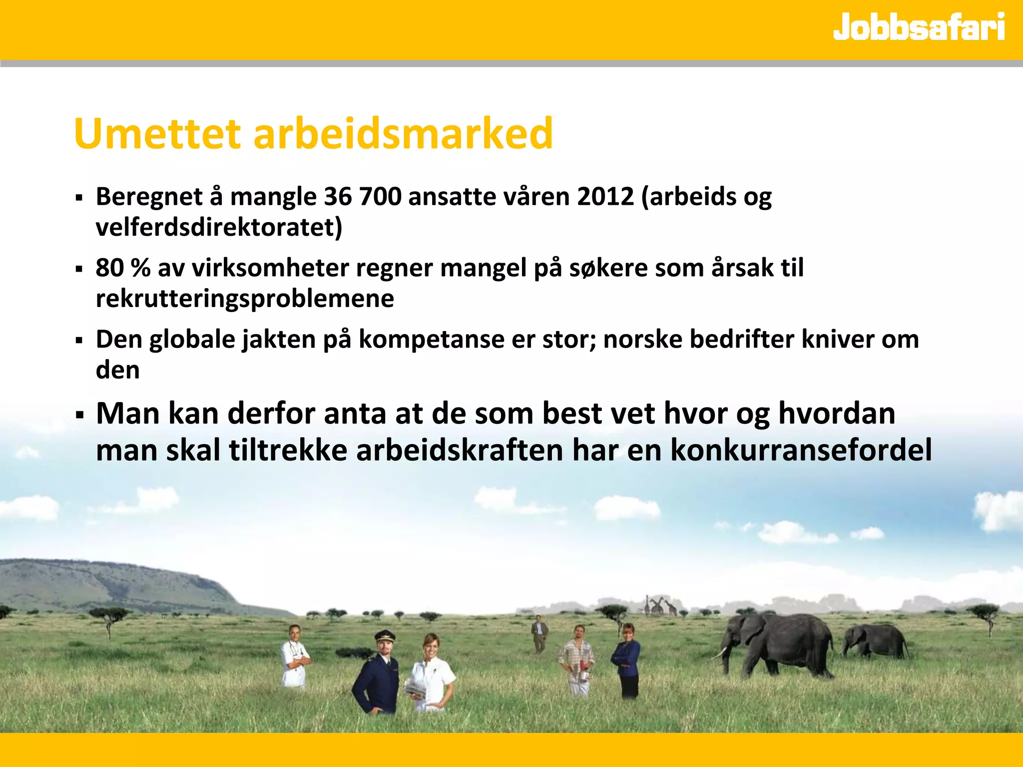 Umettet arbeidsmarked
   Beregnet å mangle 36 700 ansatte våren 2012 (arbeids og
    velferdsdirektoratet)
   80 % av virksomheter regner mangel på søkere som årsak til
    rekrutteringsproblemene
   Den globale jakten på kompetanse er stor; norske bedrifter kniver om
    den
   Man kan derfor anta at de som best vet hvor og hvordan
    man skal tiltrekke arbeidskraften har en konkurransefordel
 