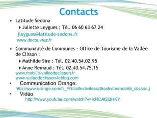 Contacts Latitude Sedona  Juliette Leygues : Tél. 06 60 63 67 24 [email_address] www.decouvrez.fr Communauté de Communes - Office de Tourisme de la Vallée de Clisson :  Mathilde Sire : Tél. 02.40.54.02.95  Anne Remaud : Tél. 02.40.54.75.15 www.mobiliti-valleedeclisson.fr www.valleedeclisson-leblog.com Communication Orange:  http://www.orange.com/fr_FR/collectivites/attractivite/mobiliti_clisson.jsp Vidéo http://www.youtube.com/watch?v=ixRCAf2QHKY 