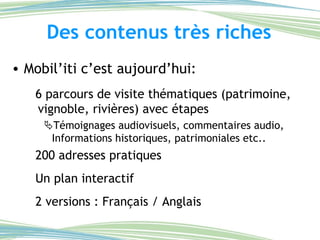 Des contenus très riches Mobil’iti c’est aujourd’hui:  6 parcours de visite thématiques (patrimoine, vignoble, rivières) avec étapes  Témoignages audiovisuels, commentaires audio, Informations historiques, patrimoniales etc.. 200 adresses pratiques Un plan interactif 2 versions : Français / Anglais 