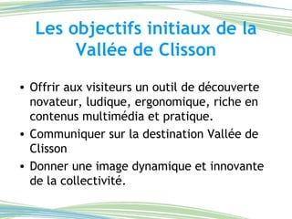 Les objectifs initiaux de la Vallée de Clisson Offrir aux visiteurs un outil de découverte novateur, ludique, ergonomique, riche en contenus multimédia et pratique. Communiquer sur la destination Vallée de Clisson Donner une image dynamique et innovante de la collectivité. 