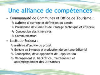 Une alliance de compétences Communauté de Communes et Office de Tourisme :    Maîtrise d’ouvrage et définition du besoin     Présidence des Comités de Pilotage technique et éditorial    Conception des itinéraires    Communication Latitude Sedona :     Maîtrise d’œuvre du projet    Écriture du Synopsis et p roduction du contenu éditorial     Conception, développement de l’application    Management du backoffice, maintenance et accompagnement des utilisateurs 