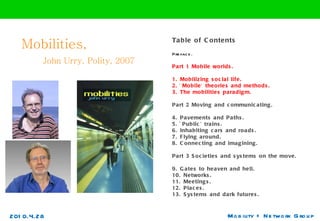 Mobilities,    John Urry, Polity, 2007 Mobility + Network Group Table of Contents Preface.  Part 1 Mobile worlds.  1. Mobilizing social life.  2. `Mobile' theories and methods.  3. The mobilities paradigm.  Part 2 Moving and communicating.  4. Pavements and Paths.  5. `Public' trains.  6. Inhabiting cars and roads.  7. Flying around.  8. Connecting and imagining.  Part 3 Societies and systems on the move.  9. Gates to heaven and hell.  10. Networks.  11. Meetings.  12. Places.  13. Systems and dark futures. 2010.4.28 