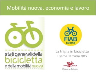 Mobilità nuova, economia e lavoro
La triglia in bicicletta
Livorno 30 marzo 2015
Daniele Mirani
 