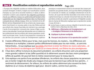 Page 193
1) Il existe différentes filières pour le bac, mais aussi les licences, les masters… Ces différences ont
tendance à se multiplier, à devenir parfois difficilement lisibles pour les non-initiés… et sont très
hiérarchisées… Ce qui explique que les initiés cherchent à éviter les filières les moins valorisées… et
qu’ils cherchent à se distinguer par l’accès (à un niveau donné), aux filières les plus prestigieuses.
2) Il faut donc raffiner la lecture du document précédent. Les enfants d’ouvriers sont une proportion
moins grande à obtenir le bac (effet quantité) et ils obtiennent souvent des bacs moins prestigieux
(effets de qualité). On pourrait faire le même raisonnement pour le niveau bac+5.
3) Cela explique une partie d’une paradoxe d’Anderson, les enfants des classes populaires ne parvenant
pas à monter malgré des études plus longues (mais pas les bonnes!) que celles de leur parents… +
sentiment de déclassement. Par ailleurs, les enfants de cadres obtiennent plus souvent les bons
diplômes (à un niveau de diplômes égal) pour devenir cadres, comme leurs parents…
 