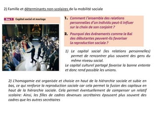 2) Famille et déterminants non-scolaires de la mobilité sociale
1) Le capital social (les relations personnelles)
permet de rencontrer plus souvent des gens du
même niveau social.
Le capital culturel partagé favorise la bonne entente
et donc rend possible les unions.
2) L’homogamie est organisée et choisie en haut de la hiérarchie sociale et subie en
bas, ce qui renforce la reproduction sociale car cela permet la fusion des capitaux en
haut de la hiérarchie sociale. Cela permet éventuellement de compenser un relatif
scolaire: Ainsi, les filles de cadres devenues secrétaires épousent plus souvent des
cadres que les autres secrétaires
 