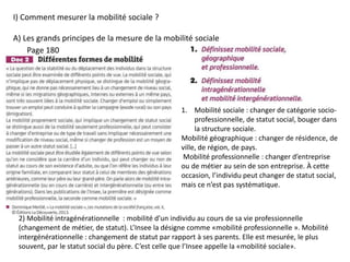 I) Comment mesurer la mobilité sociale ?
A) Les grands principes de la mesure de la mobilité sociale
1. Mobilité sociale : changer de catégorie socio-
professionnelle, de statut social, bouger dans
la structure sociale.
Mobilité géographique : changer de résidence, de
ville, de région, de pays.
Mobilité professionnelle : changer d’entreprise
ou de métier au sein de son entreprise. À cette
occasion, l’individu peut changer de statut social,
mais ce n’est pas systématique.
Page 180
2) Mobilité intragénérationnelle : mobilité d’un individu au cours de sa vie professionnelle
(changement de métier, de statut). L’Insee la désigne comme «mobilité professionnelle ». Mobilité
intergénérationnelle : changement de statut par rapport à ses parents. Elle est mesurée, le plus
souvent, par le statut social du père. C’est celle que l’Insee appelle la «mobilité sociale».
 