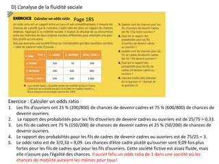 D) L’analyse de la fluidité sociale
Exercice : Calculer un odds ratio
1. Les fils d’ouvriers ont 25 % (200/800) de chances de devenir cadres et 75 % (600/800) de chances de
devenir ouvriers.
2. Le rapport des probabilités pour les fils d’ouvriers de devenir cadres ou ouvriers est de 25/75 = 0,33.
3. Les fils de cadres ont 75 % (150/200) de chances de devenir cadres et 25 % (50/200) de chances de
devenir ouvriers.
4. Le rapport des probabilités pour les fils de cadres de devenir cadres ou ouvriers est de 75/25 = 3.
5. Le odds ratio est de 3/0,33 = 9,09. Les chances d’être cadre plutôt qu’ouvrier sont 9,09 fois plus
fortes pour les fils de cadres que pour les fils d’ouvriers. Cette société fictive est assez fluide, mais
elle n’assure pas l’égalité des chances. Il aurait fallu un odds ratio de 1 dans une société où les
chances de mobilité auraient les mêmes pour tous!
Page 185
 