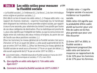 1) Odds ratio = 1 signifie
l’origine sociale n’a aucune
incidence sur la position
sociale.
Odds ratio= 63 signifie que
la probabilité d’être cadre
plutôt qu’ouvrier pour une
fille de cadre est 63 fois
plus grande que pour une
fille d’ouvrier
2) Entre 1977 et 2003, la
fluidité sociale a
légèrement progressé (les
odds ratio ont baissé en
moyenne se rapprochant de
1) de 12% pour les hommes
et de 17% pour les femmes.
p184
 