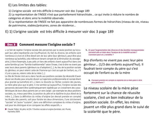E) Les limites des tables:
1) L’origine sociale est très difficile à mesurer voir doc 3 page 189
2) La représentation de l'INSEE n’est que partiellement hiérarchisée… ce qui invite à réduire le nombre de
catégories et donc ainsi la mobilité observée.
3) La représentation de l'INSEE ne fait pas apparaitre de nombreuses formes de hiérarchies (niveau de vie, niveau
de patrimoine, stables/précaires; zones de résidence…
Bcp d’enfants ne vivent pas avec leur père
géniteur… (1/3 des enfants aujourd’hui). Il
faudrait tenir compte du père qui s’est
occupé de l’enfant ou de la mère
Le niveau scolaire de la mère pèse
fortement sur la chance de réussite
scolaire, c’est un bon indicateur de la
position sociale. En effet, les mères
jouent un rôle plus grand dans le suivi de
la scolarité que le père.
E) 1) L’origine sociale est très difficile à mesurer voir doc 3 page 189
 
