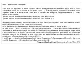 Doc B2 : Une situation paradoxale ?
« Un point sur lequel tout le monde s’accorde est qu'il existe généralement une relation élevée entre le niveau
d’instruction atteint par un individu et son statut social. [...] De façon générale, le niveau d’instruction moyen
augmente au fur et à mesure qu’on s'élève dans la hiérarchie des catégories socioprofessionnelles. [...] Faut-il
cependant en conclure :
1) que le niveau d’instruction a une influence importante sur le statut social ?
2) que le niveau d'instruction a une influence importante sur la mobilité ?[...]
Le niveau d'instruction exerce bien une influence sur le statut social [mais] l’influence sur le statut social des facteurs
étrangers au niveau d'instruction est loin d’être négligeable.
Parmi ces facteurs, les origines sociales comptent pour une faible part. Restent [d'autres] facteurs. [...]
De quels facteurs s’agit-il? Probablement [...] la non-congruence relative [...] entre la distribution des qualifications
fournies par le système éducatif et la distribution des qualifications demandées par le système social. On est amené
à la conclusion que, si le niveau d'instruction est bien un déterminant important du statut social, son influence est
fortement restreinte par le fait qu’il ne peut exister, dans une société libérale, une harmonie complète entre les
compétences offertes et les compétences demandées. [...]
Il semble que [...] dans les sociétés industrielles, le niveau d’instruction n’influence pas sensiblement les chances de
mobilité. Ce paradoxe a été mis en évidence [...] par Anderson (1961). »
A Raymond Boudon, L'inégalité des chances, Armand Colin, 1973
 